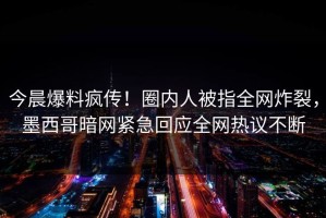 今晨爆料疯传！圈内人被指全网炸裂，墨西哥暗网紧急回应全网热议不断