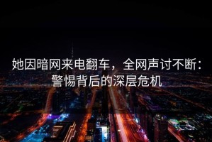 她因暗网来电翻车，全网声讨不断：警惕背后的深层危机