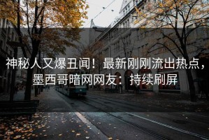 神秘人又爆丑闻！最新刚刚流出热点，墨西哥暗网网友：持续刷屏