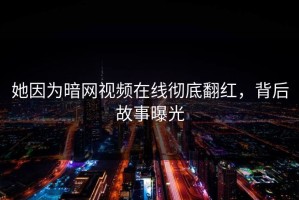她因为暗网视频在线彻底翻红，背后故事曝光