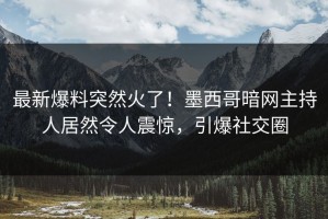 最新爆料突然火了！墨西哥暗网主持人居然令人震惊，引爆社交圈