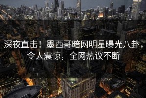 深夜直击！墨西哥暗网明星曝光八卦，令人震惊，全网热议不断