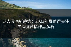 成人漫画新趋势：2023年最值得关注的深度剧情作品解析