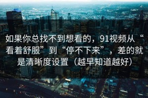 如果你总找不到想看的，91视频从“看着舒服”到“停不下来”，差的就是清晰度设置（越早知道越好）