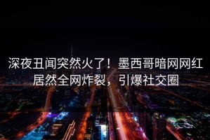 深夜丑闻突然火了！墨西哥暗网网红居然全网炸裂，引爆社交圈