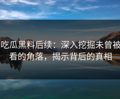 51吃瓜黑料后续：深入挖掘未曾被细看的角落，揭示背后的真相