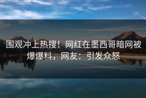 围观冲上热搜！网红在墨西哥暗网被爆爆料，网友：引发众怒