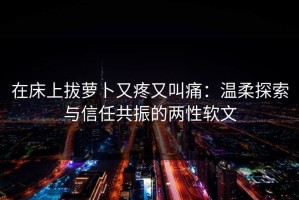 在床上拔萝卜又疼又叫痛：温柔探索与信任共振的两性软文
