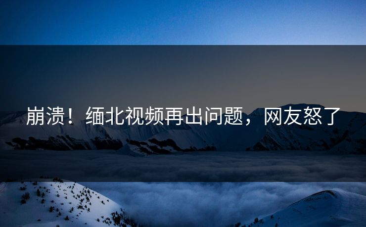 崩溃！缅北视频再出问题，网友怒了