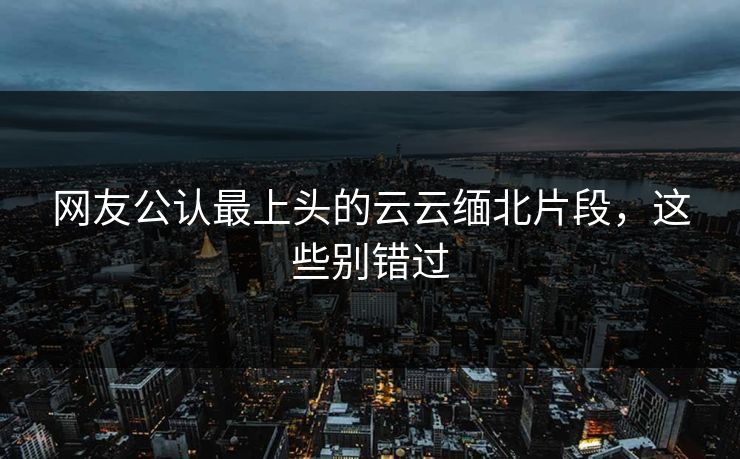 网友公认最上头的云云缅北片段，这些别错过