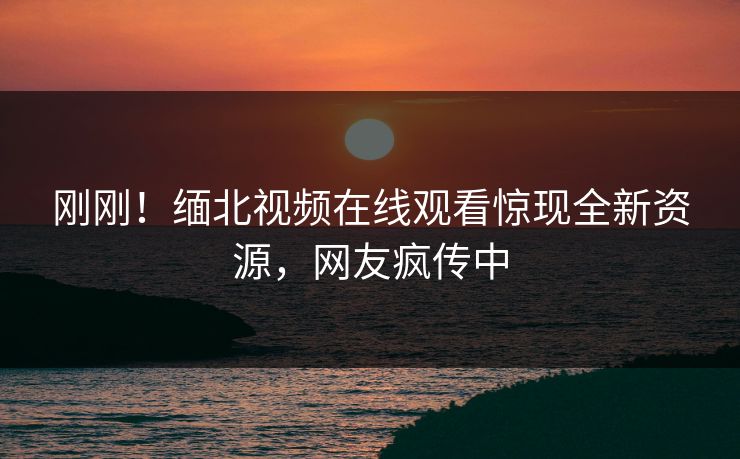 刚刚！缅北视频在线观看惊现全新资源，网友疯传中