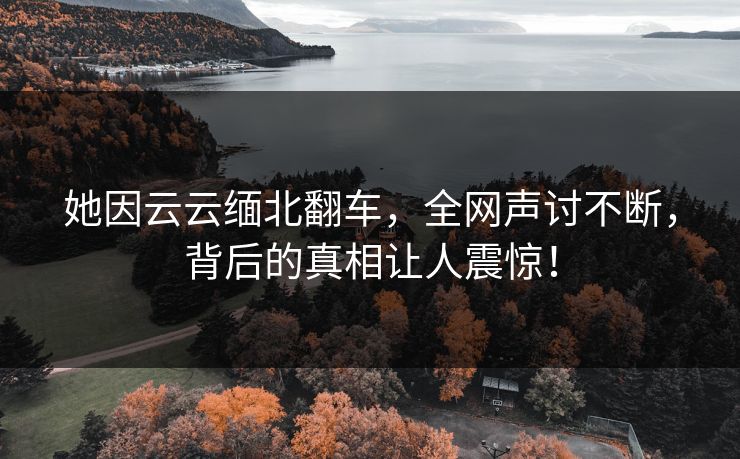 她因云云缅北翻车，全网声讨不断，背后的真相让人震惊！