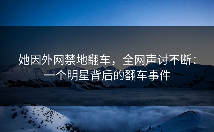 她因外网禁地翻车，全网声讨不断：一个明星背后的翻车事件