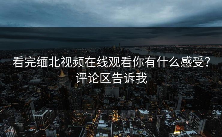 看完缅北视频在线观看你有什么感受？评论区告诉我