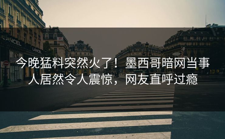 今晚猛料突然火了！墨西哥暗网当事人居然令人震惊，网友直呼过瘾