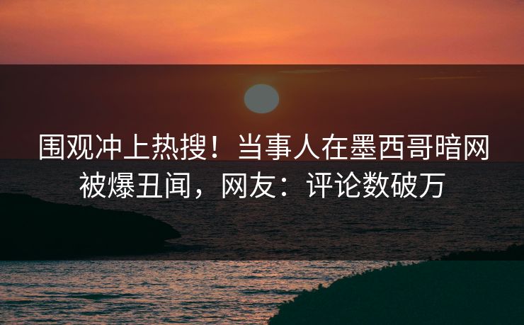 围观冲上热搜！当事人在墨西哥暗网被爆丑闻，网友：评论数破万