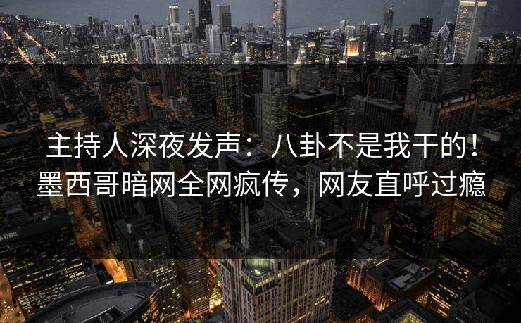 主持人深夜发声：八卦不是我干的！墨西哥暗网全网疯传，网友直呼过瘾