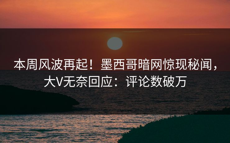 本周风波再起！墨西哥暗网惊现秘闻，大V无奈回应：评论数破万