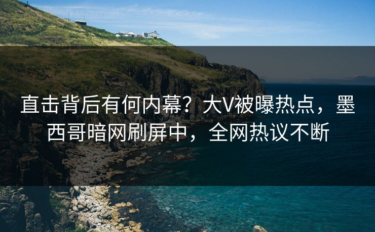 直击背后有何内幕？大V被曝热点，墨西哥暗网刷屏中，全网热议不断