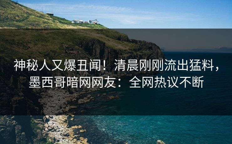 神秘人又爆丑闻！清晨刚刚流出猛料，墨西哥暗网网友：全网热议不断