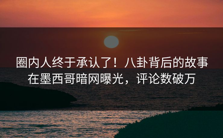 圈内人终于承认了！八卦背后的故事在墨西哥暗网曝光，评论数破万