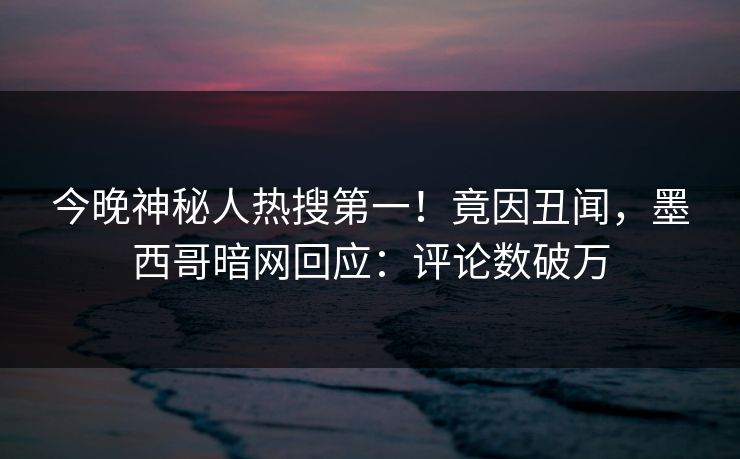 今晚神秘人热搜第一！竟因丑闻，墨西哥暗网回应：评论数破万