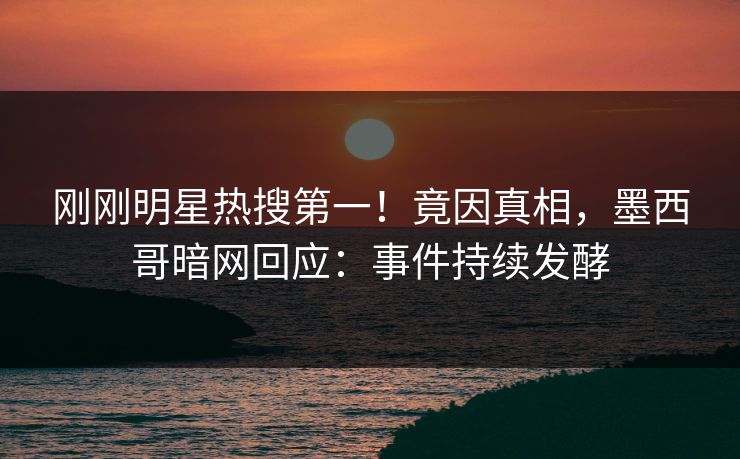 刚刚明星热搜第一！竟因真相，墨西哥暗网回应：事件持续发酵