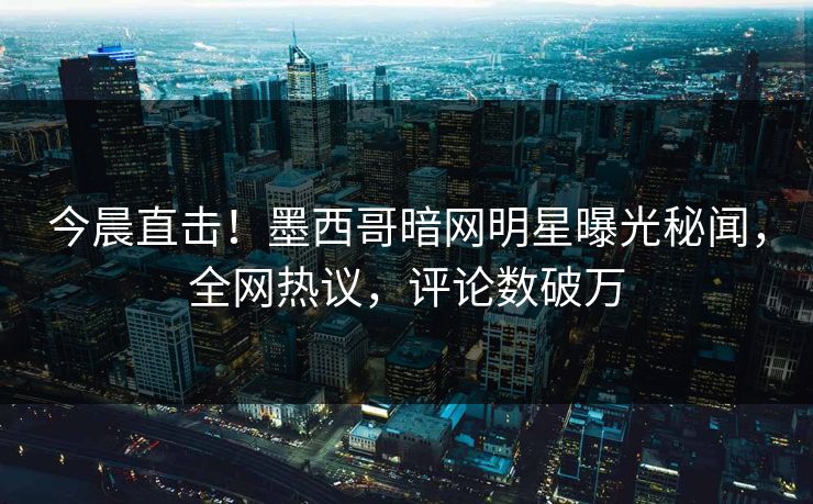 今晨直击！墨西哥暗网明星曝光秘闻，全网热议，评论数破万