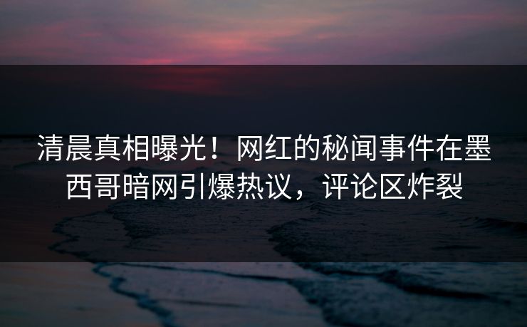 清晨真相曝光！网红的秘闻事件在墨西哥暗网引爆热议，评论区炸裂