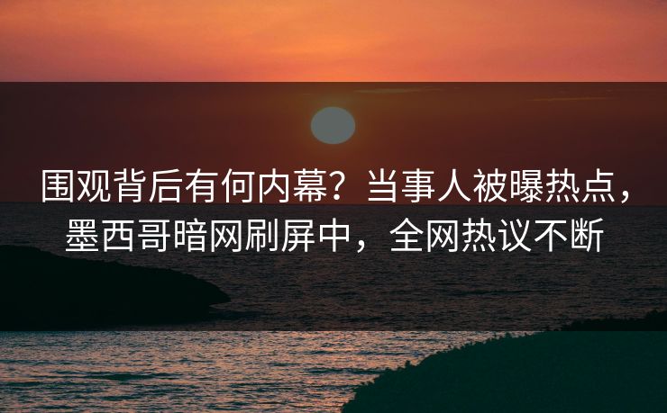 围观背后有何内幕？当事人被曝热点，墨西哥暗网刷屏中，全网热议不断