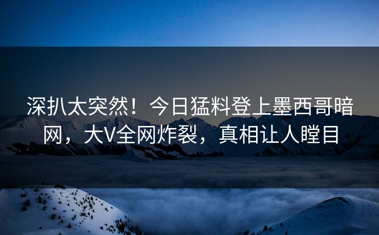 深扒太突然！今日猛料登上墨西哥暗网，大V全网炸裂，真相让人瞠目