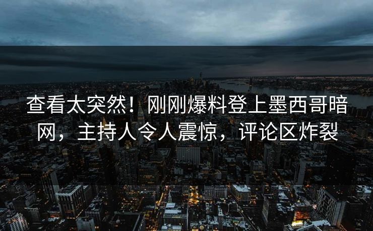 查看太突然！刚刚爆料登上墨西哥暗网，主持人令人震惊，评论区炸裂