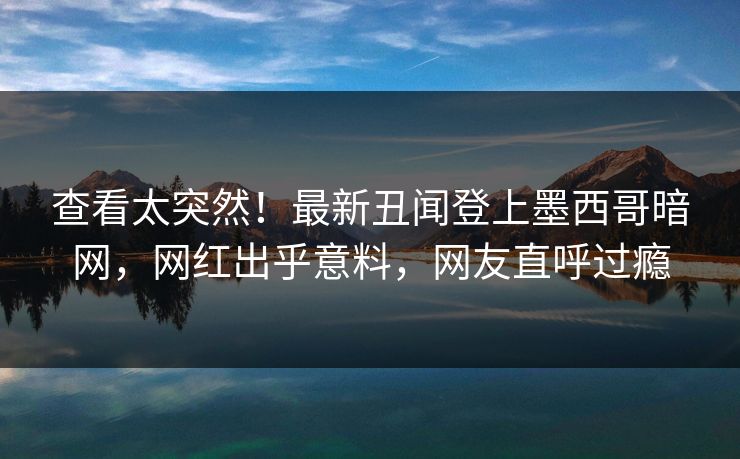 查看太突然！最新丑闻登上墨西哥暗网，网红出乎意料，网友直呼过瘾