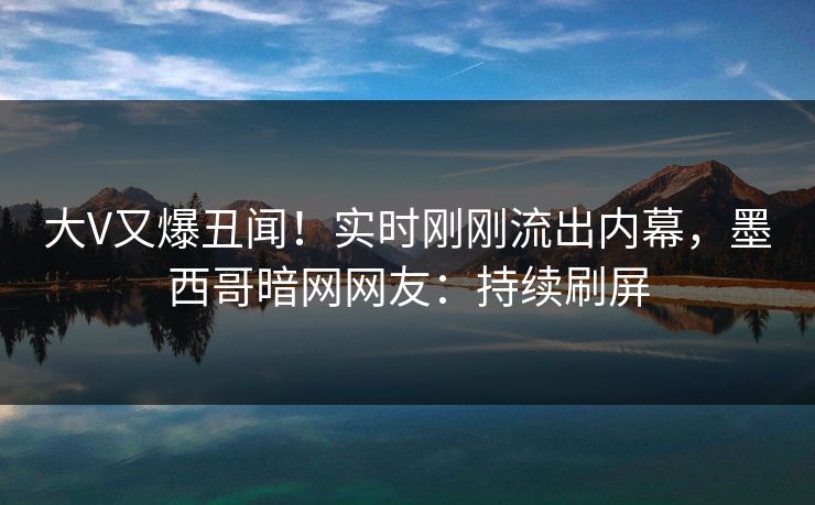 大V又爆丑闻！实时刚刚流出内幕，墨西哥暗网网友：持续刷屏