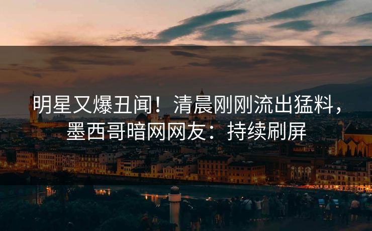 明星又爆丑闻！清晨刚刚流出猛料，墨西哥暗网网友：持续刷屏