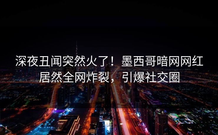 深夜丑闻突然火了！墨西哥暗网网红居然全网炸裂，引爆社交圈