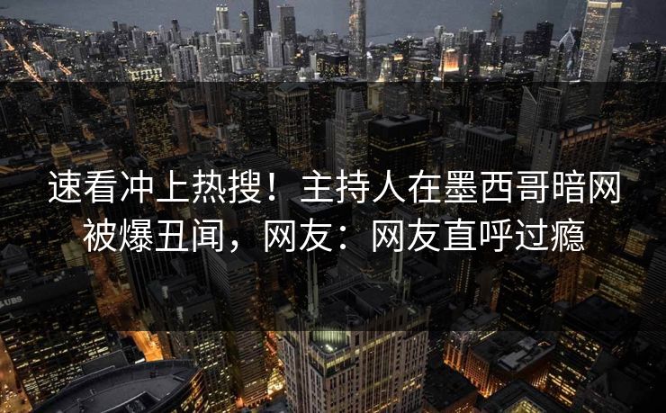 速看冲上热搜！主持人在墨西哥暗网被爆丑闻，网友：网友直呼过瘾