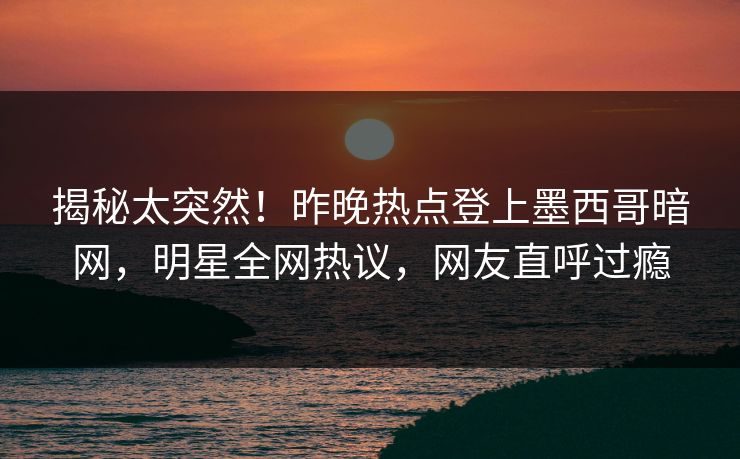 揭秘太突然！昨晚热点登上墨西哥暗网，明星全网热议，网友直呼过瘾