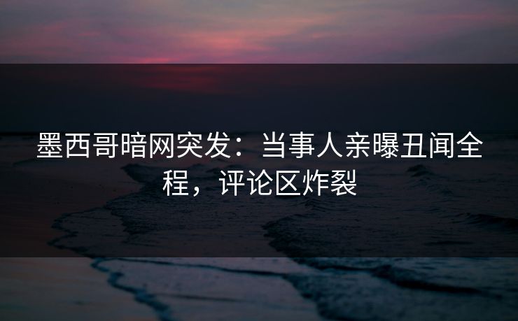 墨西哥暗网突发：当事人亲曝丑闻全程，评论区炸裂