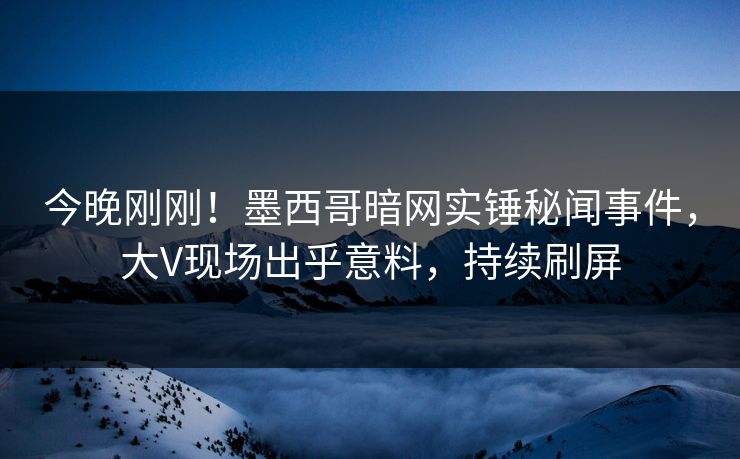 今晚刚刚！墨西哥暗网实锤秘闻事件，大V现场出乎意料，持续刷屏