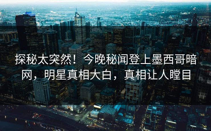 探秘太突然！今晚秘闻登上墨西哥暗网，明星真相大白，真相让人瞠目