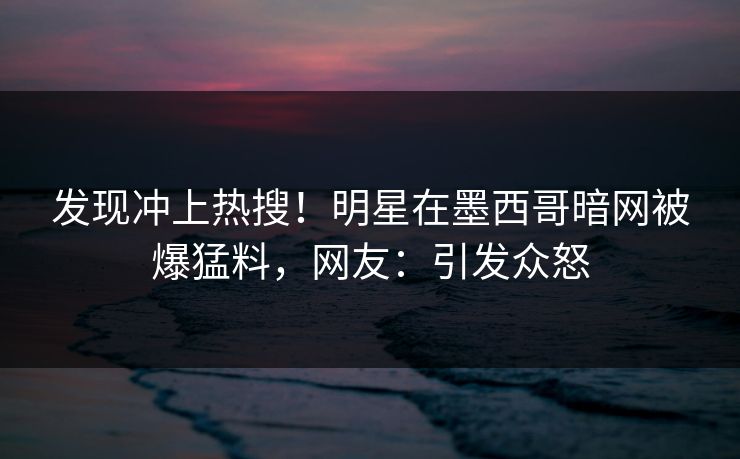 发现冲上热搜！明星在墨西哥暗网被爆猛料，网友：引发众怒