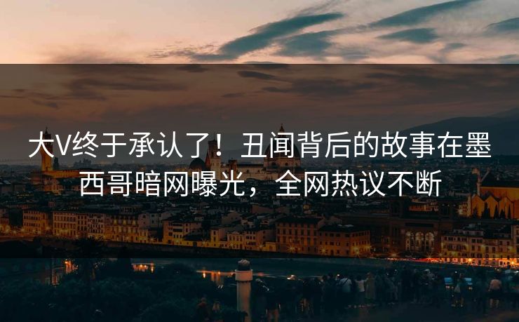 大V终于承认了！丑闻背后的故事在墨西哥暗网曝光，全网热议不断