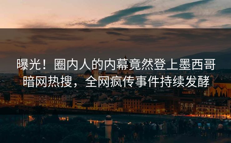 曝光！圈内人的内幕竟然登上墨西哥暗网热搜，全网疯传事件持续发酵