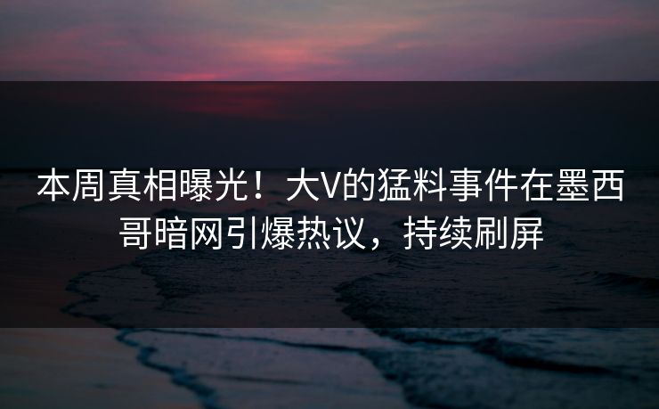 本周真相曝光！大V的猛料事件在墨西哥暗网引爆热议，持续刷屏