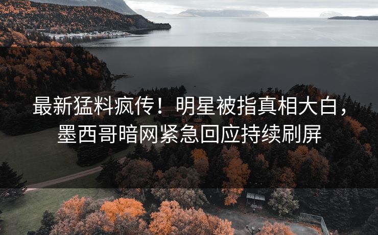 最新猛料疯传！明星被指真相大白，墨西哥暗网紧急回应持续刷屏