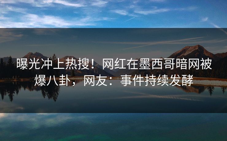 曝光冲上热搜！网红在墨西哥暗网被爆八卦，网友：事件持续发酵
