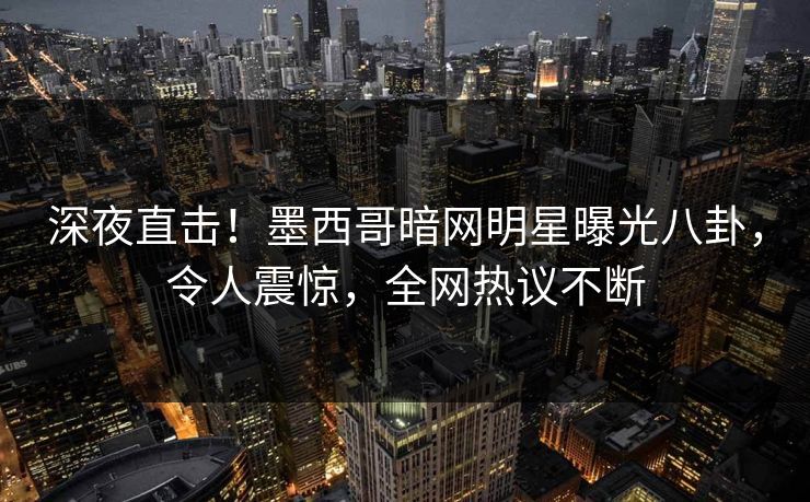 深夜直击！墨西哥暗网明星曝光八卦，令人震惊，全网热议不断