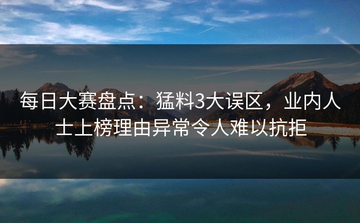 每日大赛盘点：猛料3大误区，业内人士上榜理由异常令人难以抗拒