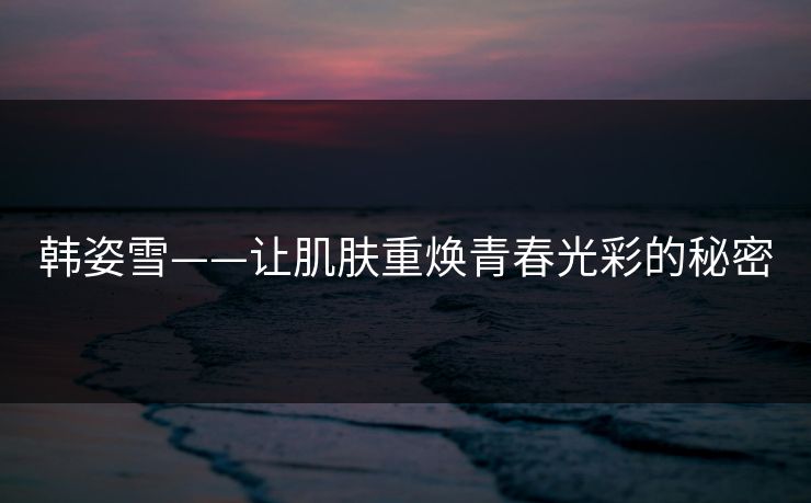 韩姿雪——让肌肤重焕青春光彩的秘密